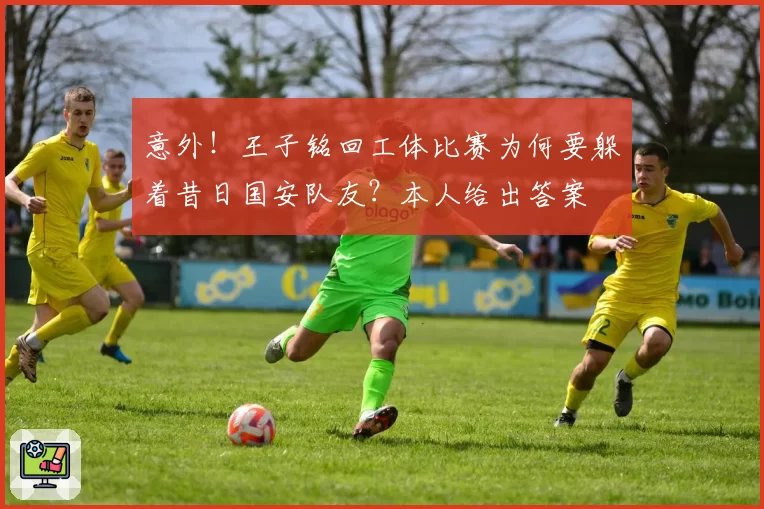 意外!王子铭回工体比赛为何要躲着昔日国安队友?本人给出答案