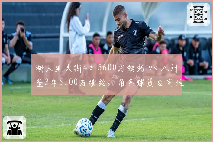 湖人里夫斯4年5600万续约 vs 八村垒3年5100万续约,角色球员合同性价比对比