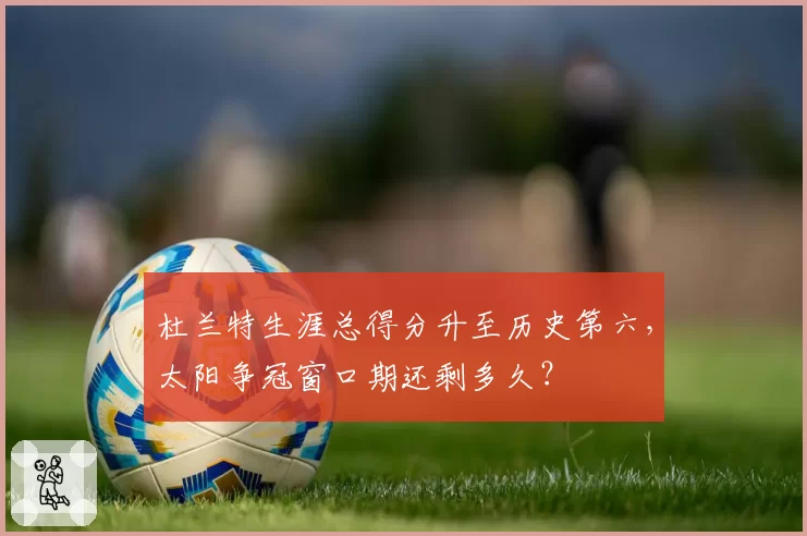 杜兰特生涯总得分升至历史第六，太阳争冠窗口期还剩多久？