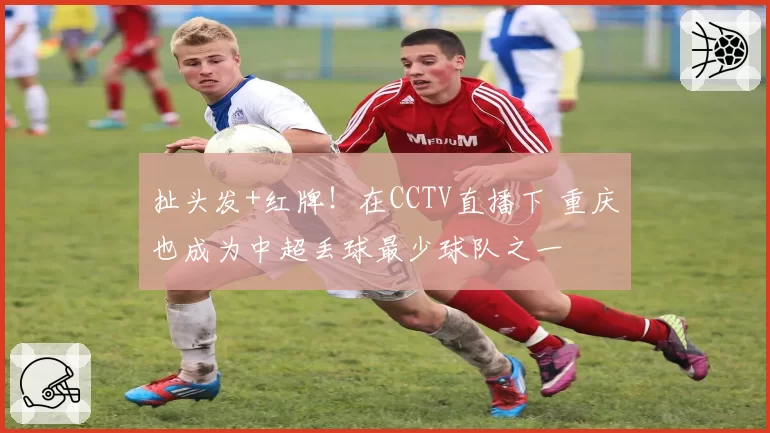 扯头发+红牌！在CCTV直播下 重庆也成为中超丢球最少球队之一