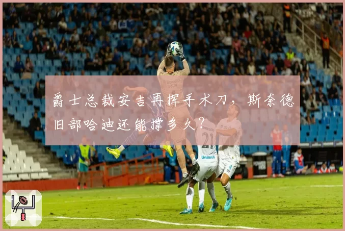 爵士总裁安吉再挥手术刀,斯奈德旧部哈迪还能撑多久?