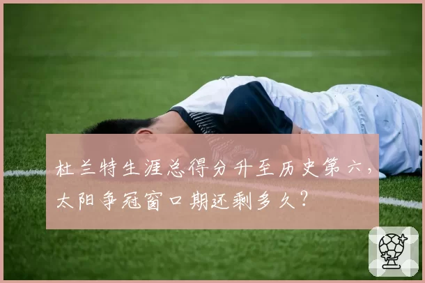 杜兰特生涯总得分升至历史第六，太阳争冠窗口期还剩多久？