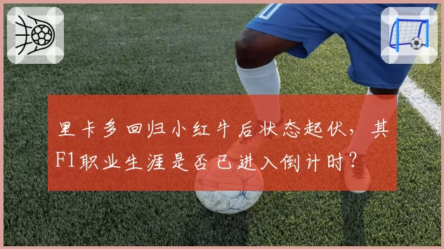 里卡多回归小红牛后状态起伏，其F1职业生涯是否已进入倒计时？