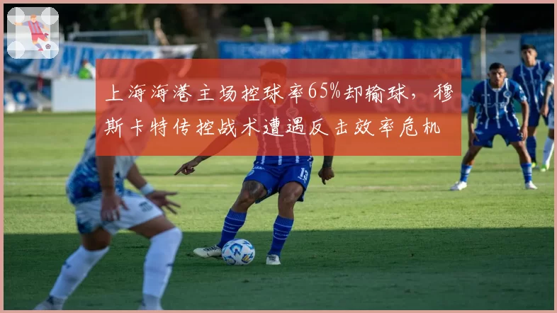 上海海港主场控球率65%却输球,穆斯卡特传控战术遭遇反击效率危机