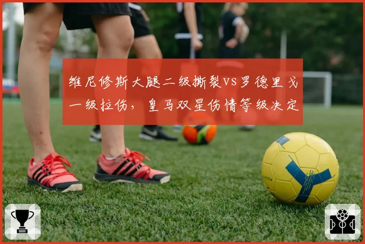 维尼修斯大腿二级撕裂vs罗德里戈一级拉伤，皇马双星伤情等级决定复出时间差