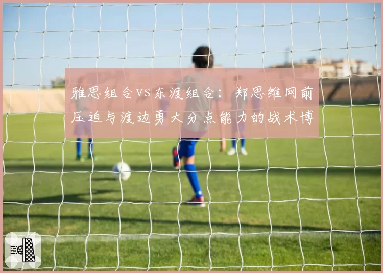 雅思组合vs东渡组合:郑思维网前压迫与渡边勇大分点能力的战术博弈