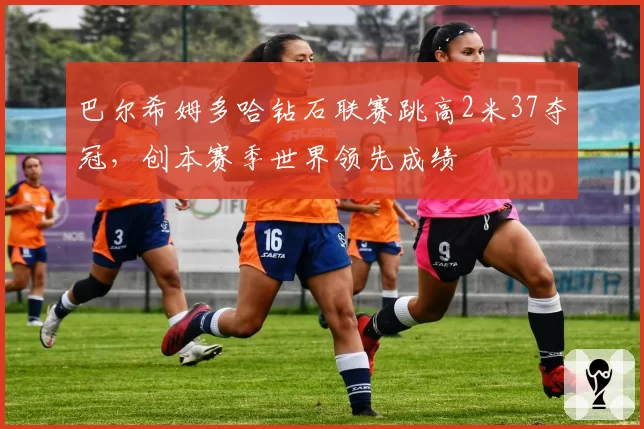巴尔希姆多哈钻石联赛跳高2米37夺冠，创本赛季世界领先成绩