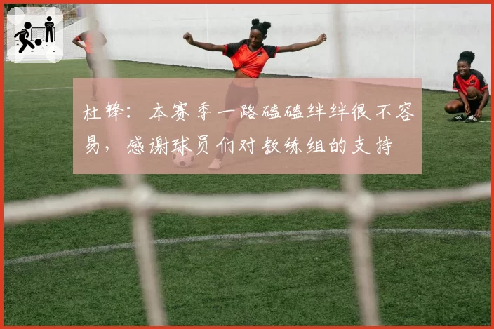 杜锋：本赛季一路磕磕绊绊很不容易，感谢球员们对教练组的支持