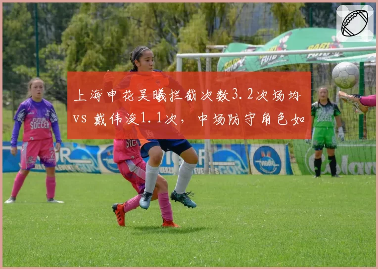 上海申花吴曦拦截次数3.2次场均 vs 戴伟浚1.1次，中场防守角色如何分化？