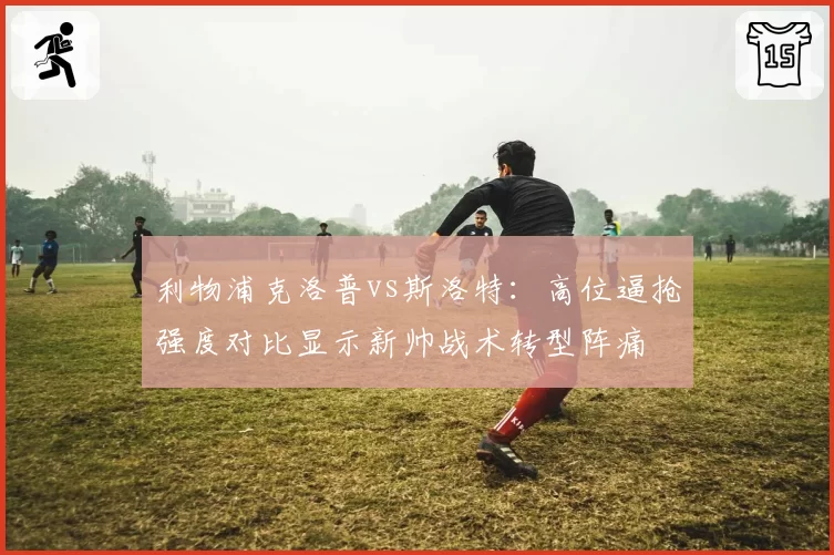 利物浦克洛普vs斯洛特：高位逼抢强度对比显示新帅战术转型阵痛