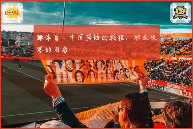 瞰体育 _ 中国篮协的摇摆,职业联赛的困惑