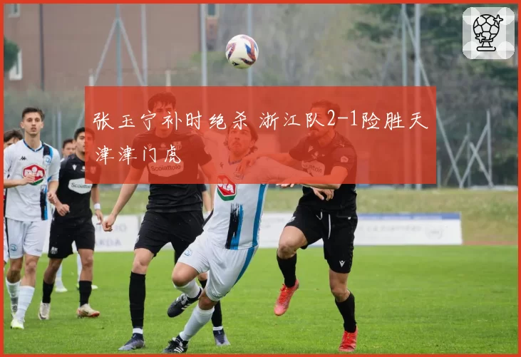 张玉宁补时绝杀 浙江队2-1险胜天津津门虎