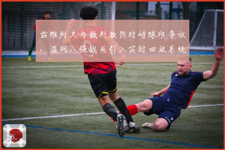 兹维列夫与裁判激烈对峙球印争议，温网八强战或引入实时回放系统