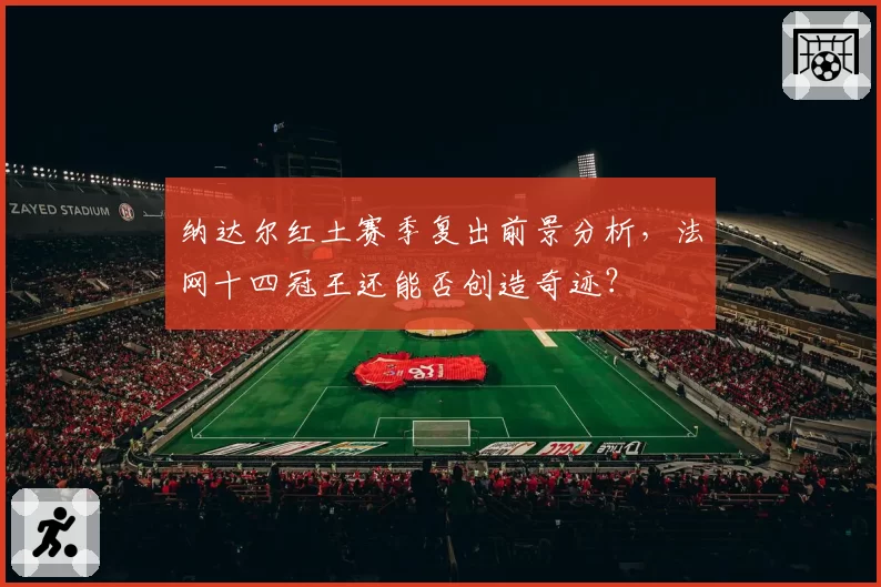纳达尔红土赛季复出前景分析,法网十四冠王还能否创造奇迹?
