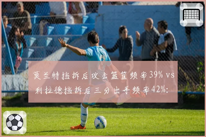 莫兰特挡拆后攻击篮筐频率39% vs 利拉德挡拆后三分出手频率42%：挡拆选择差异