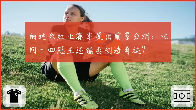 纳达尔红土赛季复出前景分析,法网十四冠王还能否创造奇迹?