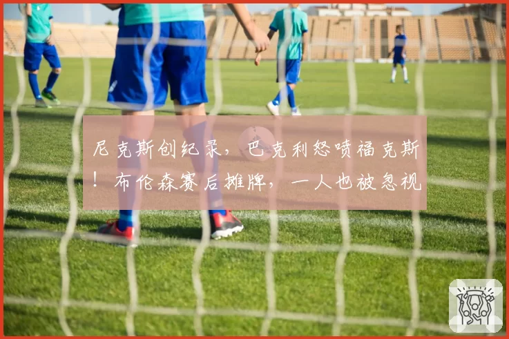 尼克斯创纪录，巴克利怒喷福克斯！布伦森赛后摊牌，一人也被忽视