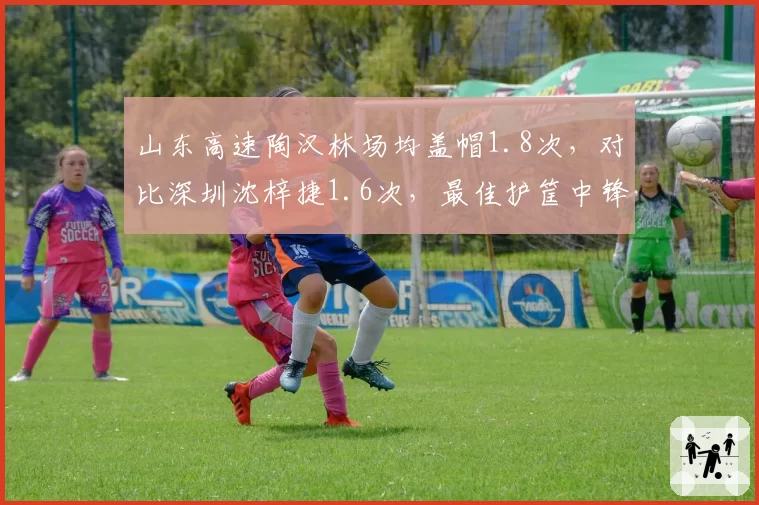 山东高速陶汉林场均盖帽1.8次,对比深圳沈梓捷1.6次,最佳护筐中锋数据对比