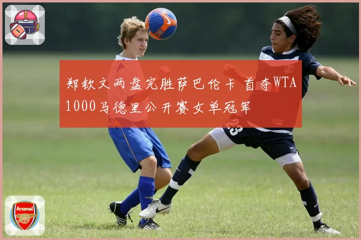 郑钦文两盘完胜萨巴伦卡 首夺WTA1000马德里公开赛女单冠军