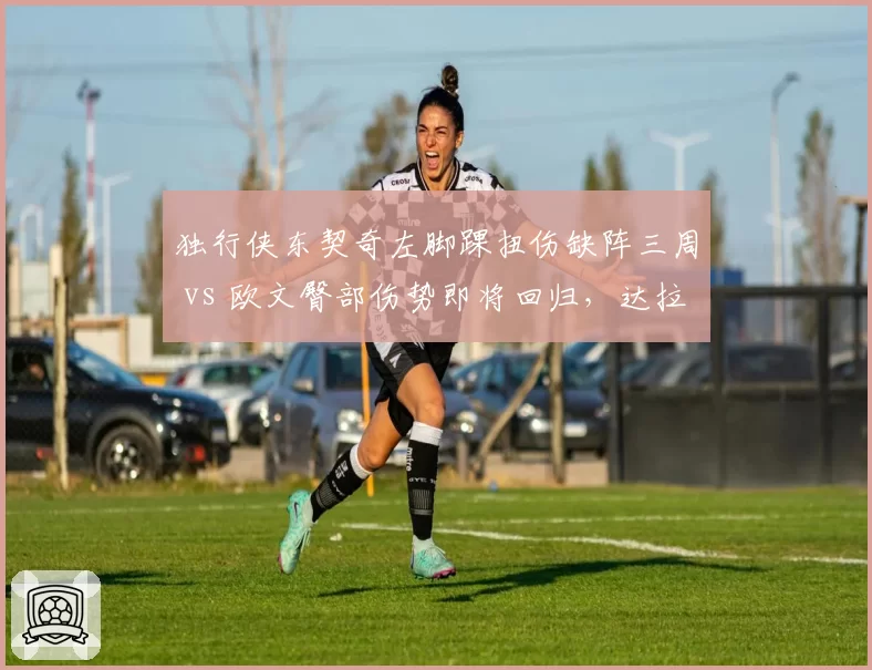 独行侠东契奇左脚踝扭伤缺阵三周 vs 欧文臀部伤势即将回归,达拉斯后场复出时间差
