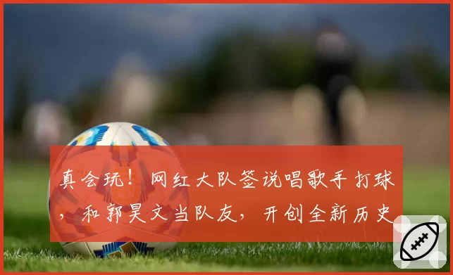 真会玩！网红大队签说唱歌手打球，和郭昊文当队友，开创全新历史