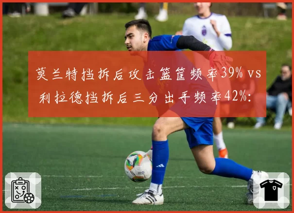 莫兰特挡拆后攻击篮筐频率39% vs 利拉德挡拆后三分出手频率42%：挡拆选择差异