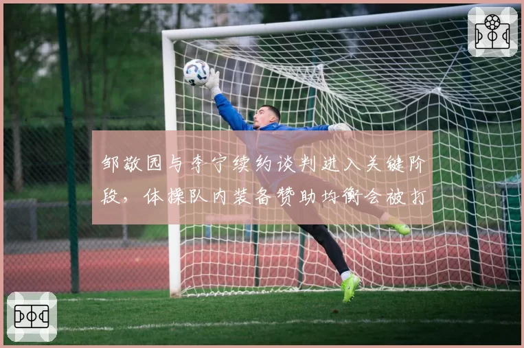 邹敬园与李宁续约谈判进入关键阶段,体操队内装备赞助均衡会被打破吗?