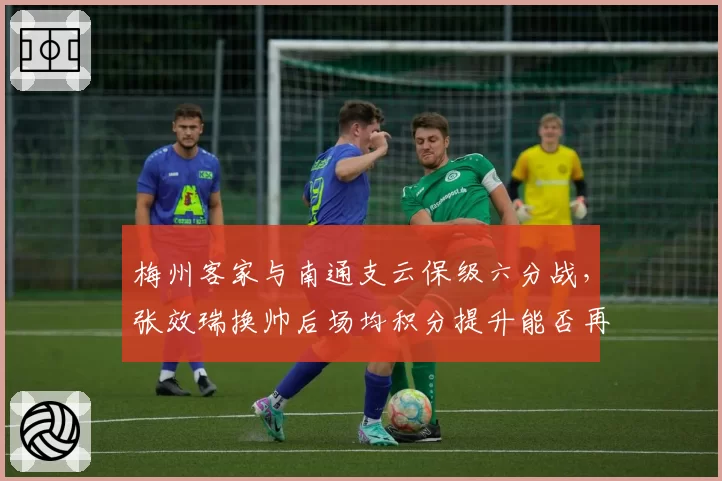 梅州客家与南通支云保级六分战,张效瑞换帅后场均积分提升能否再创奇迹?