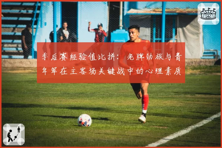 季后赛经验值比拼：老牌劲旅与青年军在主客场关键战中的心理素质分析