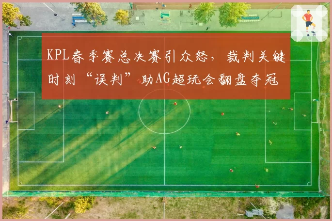 KPL春季赛总决赛引众怒,裁判关键时刻“误判”助AG超玩会翻盘夺冠
