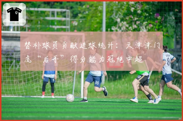 替补球员贡献进球统计:天津津门虎“后手”得分能力冠绝中超