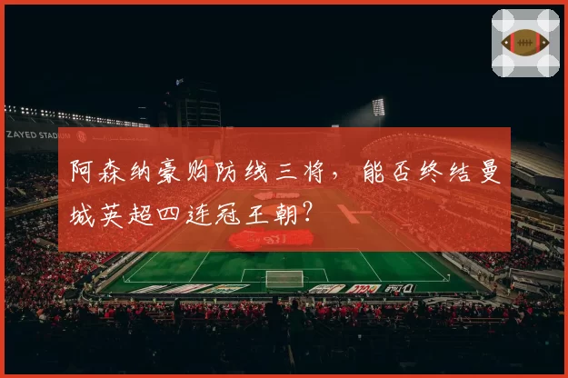 阿森纳豪购防线三将,能否终结曼城英超四连冠王朝?