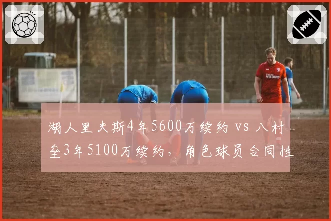 湖人里夫斯4年5600万续约 vs 八村垒3年5100万续约,角色球员合同性价比对比
