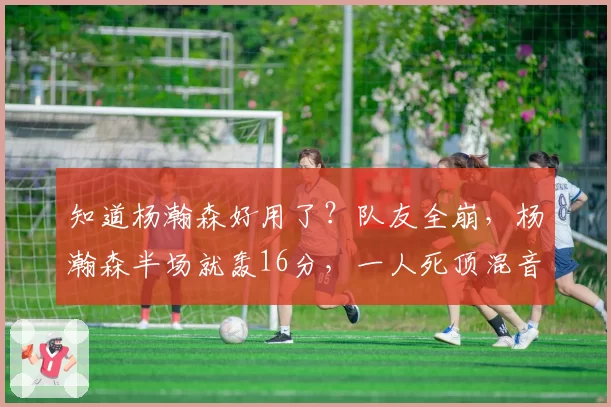 知道杨瀚森好用了？队友全崩，杨瀚森半场就轰16分，一人死顶混音