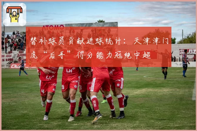 替补球员贡献进球统计:天津津门虎“后手”得分能力冠绝中超