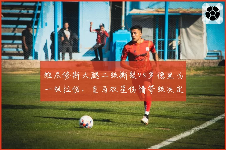 维尼修斯大腿二级撕裂vs罗德里戈一级拉伤，皇马双星伤情等级决定复出时间差