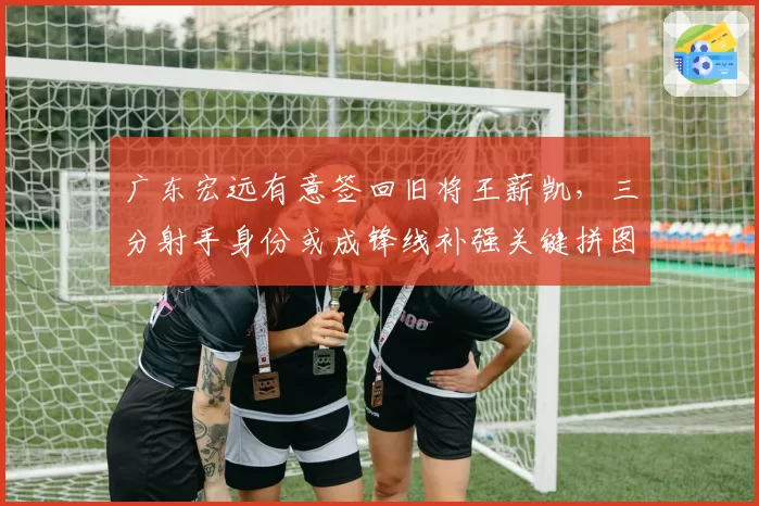 广东宏远有意签回旧将王薪凯,三分射手身份或成锋线补强关键拼图