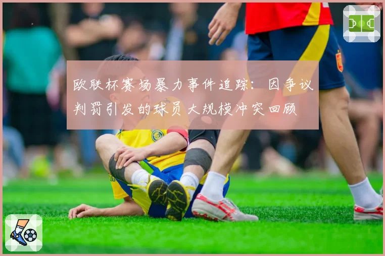 欧联杯赛场暴力事件追踪：因争议判罚引发的球员大规模冲突回顾