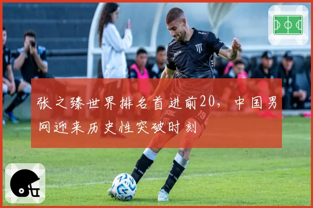 张之臻世界排名首进前20,中国男网迎来历史性突破时刻