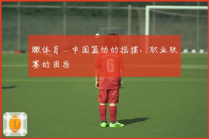 瞰体育 _ 中国篮协的摇摆，职业联赛的困惑