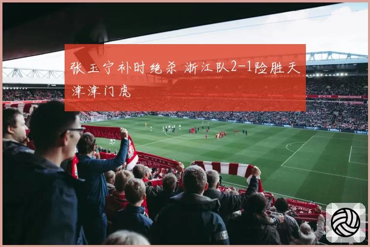 张玉宁补时绝杀 浙江队2-1险胜天津津门虎