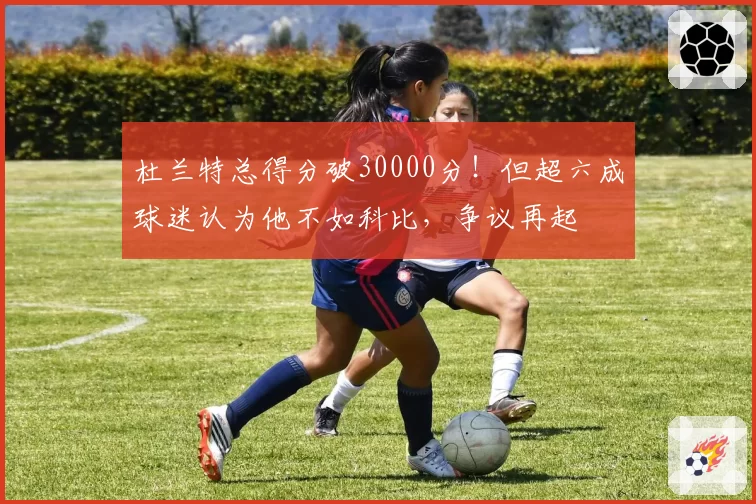 杜兰特总得分破30000分！但超六成球迷认为他不如科比，争议再起