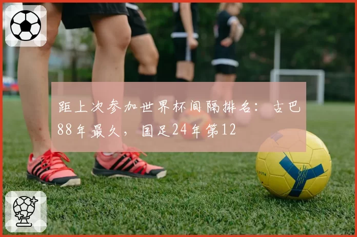 距上次参加世界杯间隔排名：古巴88年最久，国足24年第12