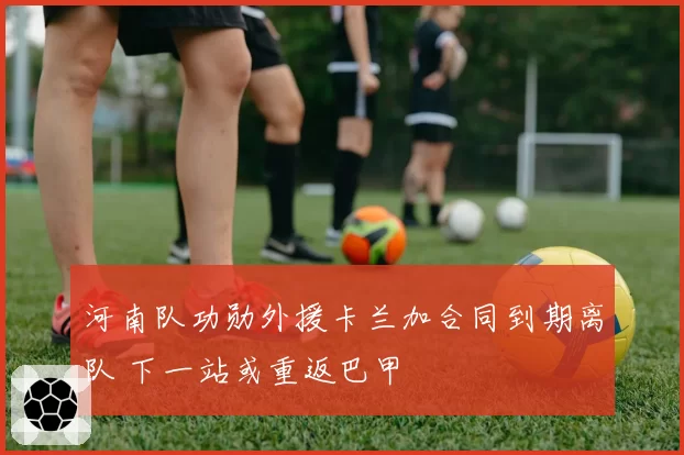 河南队功勋外援卡兰加合同到期离队 下一站或重返巴甲