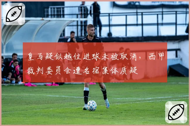 皇马疑似越位进球未被取消，西甲裁判委员会遭名宿集体质疑