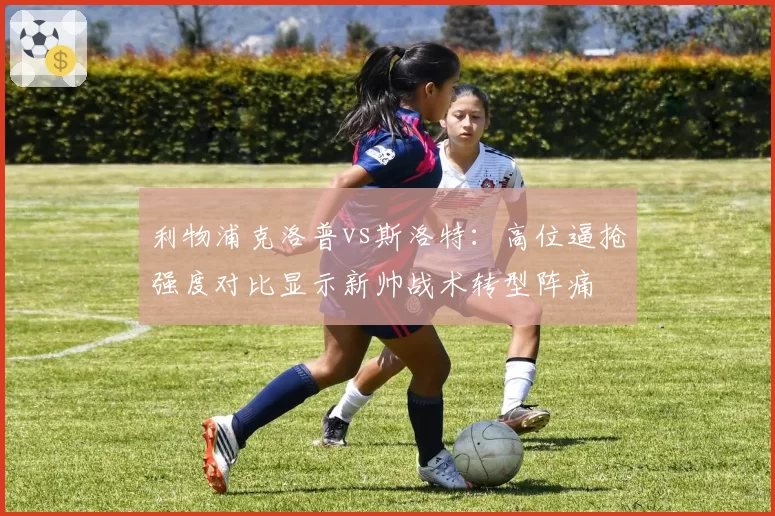 利物浦克洛普vs斯洛特：高位逼抢强度对比显示新帅战术转型阵痛