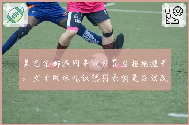 莱巴金娜温网争议判罚后拒绝握手,女子网坛礼仪惩罚条例是否该改革?