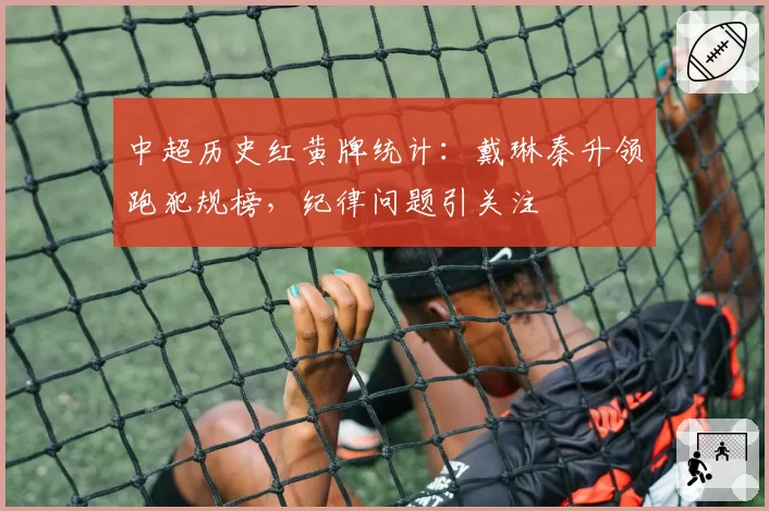 中超历史红黄牌统计：戴琳秦升领跑犯规榜，纪律问题引关注