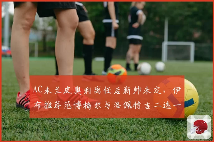 AC米兰皮奥利离任后新帅未定,伊布推荐范博梅尔与洛佩特吉二选一