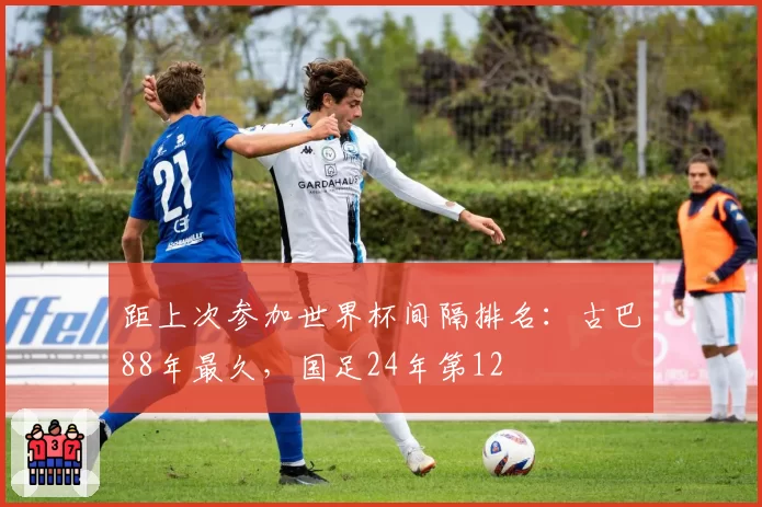 距上次参加世界杯间隔排名：古巴88年最久，国足24年第12